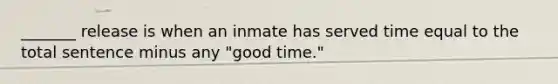 _______ release is when an inmate has served time equal to the total sentence minus any "good time."