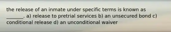 the release of an inmate under specific terms is known as _______. a) release to pretrial services b) an unsecured bond c) conditional release d) an unconditional waiver