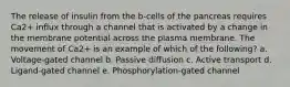 The release of insulin from the b-cells of the pancreas requires Ca2+ influx through a channel that is activated by a change in the membrane potential across the plasma membrane. The movement of Ca2+ is an example of which of the following? a. Voltage-gated channel b. Passive diffusion c. Active transport d. Ligand-gated channel e. Phosphorylation-gated channel