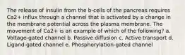 The release of insulin from the b‐cells of the pancreas requires Ca2+ influx through a channel that is activated by a change in the membrane potential across the plasma membrane. The movement of Ca2+ is an example of which of the following? a. Voltage‐gated channel b. Passive diffusion c. Active transport d. Ligand‐gated channel e. Phosphorylation‐gated channel