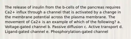 The release of insulin from the b‐cells of the pancreas requires Ca2+ influx through a channel that is activated by a change in the membrane potential across the plasma membrane. The movement of Ca2+ is an example of which of the following? a. Voltage‐gated channel b. Passive diffusion c. Active transport d. Ligand‐gated channel e. Phosphorylation‐gated channel