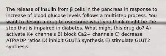 The release of insulin from β cells in <a href='https://www.questionai.com/knowledge/kITHRba4Cd-the-pancreas' class='anchor-knowledge'>the pancreas</a> in response to increase of blood glucose levels follows a multistep process. You want to design a drug to overcome what you think might be the step that is impaired in diabetes. What might this drug do? A) activate K+ channels B) block Ca2+ channels C) decrease ATP/ADP ratios D) inhibit GLUT5 synthesis E) stimulate GLUT2 synthesis