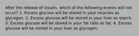 After the release of insulin, which of the following events will not occur? 1. Excess glucose will be stored in your muscles as glycogen. 2. Excess glucose will be stored in your liver as starch. 3. Excess glucose will be stored in your fat cells as fat. 4. Excess glucose will be stored in your liver as glycogen.