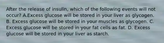 After the release of insulin, which of the following events will not occur? A.Excess glucose will be stored in your liver as glycogen. B. Excess glucose will be stored in your muscles as glycogen. C. Excess glucose will be stored in your fat cells as fat. D. Excess glucose will be stored in your liver as starch.