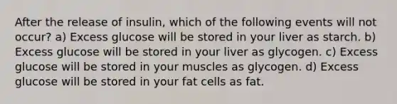 After the release of insulin, which of the following events will not occur? a) Excess glucose will be stored in your liver as starch. b) Excess glucose will be stored in your liver as glycogen. c) Excess glucose will be stored in your muscles as glycogen. d) Excess glucose will be stored in your fat cells as fat.