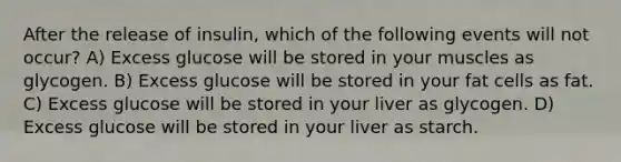 After the release of insulin, which of the following events will not occur? A) Excess glucose will be stored in your muscles as glycogen. B) Excess glucose will be stored in your fat cells as fat. C) Excess glucose will be stored in your liver as glycogen. D) Excess glucose will be stored in your liver as starch.