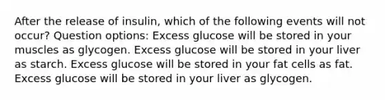 After the release of insulin, which of the following events will not occur? Question options: Excess glucose will be stored in your muscles as glycogen. Excess glucose will be stored in your liver as starch. Excess glucose will be stored in your fat cells as fat. Excess glucose will be stored in your liver as glycogen.