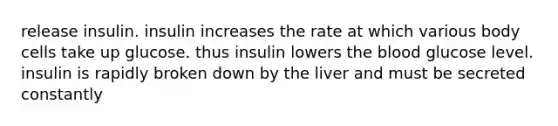 release insulin. insulin increases the rate at which various body cells take up glucose. thus insulin lowers the blood glucose level. insulin is rapidly broken down by the liver and must be secreted constantly