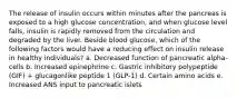 The release of insulin occurs within minutes after the pancreas is exposed to a high glucose concentration, and when glucose level falls, insulin is rapidly removed from the circulation and degraded by the liver. Beside blood glucose, which of the following factors would have a reducing effect on insulin release in healthy individuals? a. Decreased function of pancreatic alpha-cells b. Increased epinephrine c. Gastric inhibitory polypeptide (GIF) + glucagonlike peptide 1 (GLP-1) d. Certain amino acids e. Increased ANS input to pancreatic islets