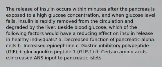 The release of insulin occurs within minutes after the pancreas is exposed to a high glucose concentration, and when glucose level falls, insulin is rapidly removed from the circulation and degraded by the liver. Beside blood glucose, which of the following factors would have a reducing effect on insulin release in healthy individuals? a. Decreased function of pancreatic alpha-cells b. Increased epinephrine c. Gastric inhibitory polypeptide (GIF) + glucagonlike peptide 1 (GLP-1) d. Certain amino acids e.Increased ANS input to pancreatic islets