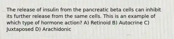 The release of insulin from the pancreatic beta cells can inhibit its further release from the same cells. This is an example of which type of hormone action? A) Retinoid B) Autocrine C) Juxtaposed D) Arachidonic