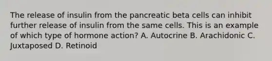 The release of insulin from the pancreatic beta cells can inhibit further release of insulin from the same cells. This is an example of which type of hormone action? A. Autocrine B. Arachidonic C. Juxtaposed D. Retinoid