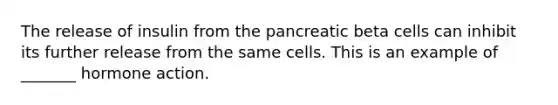 The release of insulin from the pancreatic beta cells can inhibit its further release from the same cells. This is an example of _______ hormone action.