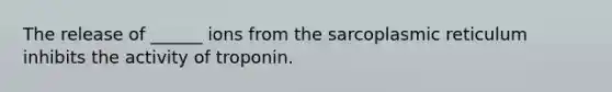 The release of ______ ions from the sarcoplasmic reticulum inhibits the activity of troponin.