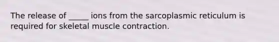 The release of _____ ions from the sarcoplasmic reticulum is required for skeletal muscle contraction.