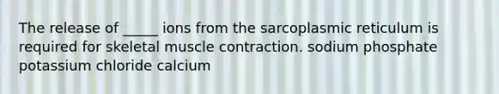 The release of _____ ions from the sarcoplasmic reticulum is required for skeletal muscle contraction. sodium phosphate potassium chloride calcium