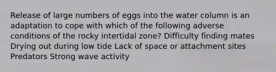 Release of large numbers of eggs into the water column is an adaptation to cope with which of the following adverse conditions of the rocky intertidal zone? Difficulty finding mates Drying out during low tide Lack of space or attachment sites Predators Strong wave activity