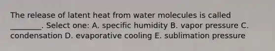 The release of latent heat from water molecules is called ________. Select one: A. specific humidity B. vapor pressure C. condensation D. evaporative cooling E. sublimation pressure