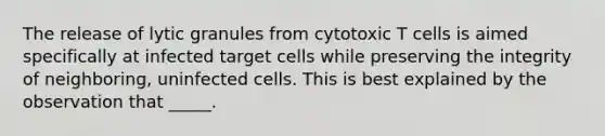 The release of lytic granules from cytotoxic T cells is aimed specifically at infected target cells while preserving the integrity of neighboring, uninfected cells. This is best explained by the observation that _____.