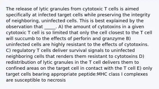 The release of lytic granules from cytotoxic T cells is aimed specifically at infected target cells while preserving the integrity of neighboring, uninfected cells. This is best explained by the observation that _____. A) the amount of cytotoxins in a given cytotoxic T cell is so limited that only the cell closest to the T cell will succumb to the effects of perforin and granzyme B) uninfected cells are highly resistant to the effects of cytotoxins. C) regulatory T cells deliver survival signals to uninfected neighboring cells that renders them resistant to cytotoxins D) redistribution of lytic granules in the T cell delivers them to confined areas on the target cell in contact with the T cell E) only target cells bearing appropriate peptide:MHC class I complexes are susceptible to necrosis