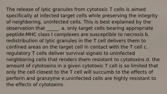 The release of lytic granules from cytotoxic T cells is aimed specifically at infected target cells while preserving the integrity of neighboring, uninfected cells. This is best explained by the observation that _____. a. only target cells bearing appropriate peptide:MHC class I complexes are susceptible to necrosis b. redistribution of lytic granules in the T cell delivers them to confined areas on the target cell in contact with the T cell c. regulatory T cells deliver survival signals to uninfected neighboring cells that renders them resistant to cytotoxins d. the amount of cytotoxins in a given cytotoxic T cell is so limited that only the cell closest to the T cell will succumb to the effects of perforin and granzyme e.uninfected cells are highly resistant to the effects of cytotoxins