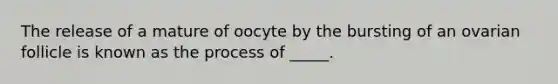 The release of a mature of oocyte by the bursting of an ovarian follicle is known as the process of _____.