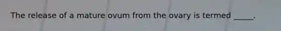 The release of a mature ovum from the ovary is termed _____.