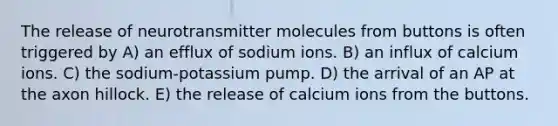 The release of neurotransmitter molecules from buttons is often triggered by A) an efflux of sodium ions. B) an influx of calcium ions. C) the sodium-potassium pump. D) the arrival of an AP at the axon hillock. E) the release of calcium ions from the buttons.