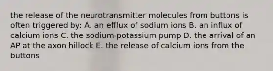 the release of the neurotransmitter molecules from buttons is often triggered by: A. an efflux of sodium ions B. an influx of calcium ions C. the sodium-potassium pump D. the arrival of an AP at the axon hillock E. the release of calcium ions from the buttons