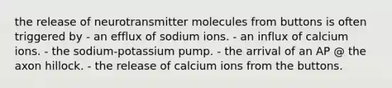 the release of neurotransmitter molecules from buttons is often triggered by - an efflux of sodium ions. - an influx of calcium ions. - the sodium-potassium pump. - the arrival of an AP @ the axon hillock. - the release of calcium ions from the buttons.