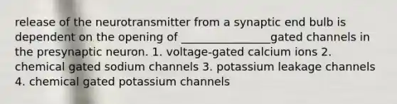 release of the neurotransmitter from a synaptic end bulb is dependent on the opening of ________________gated channels in the presynaptic neuron. 1. voltage-gated calcium ions 2. chemical gated sodium channels 3. potassium leakage channels 4. chemical gated potassium channels