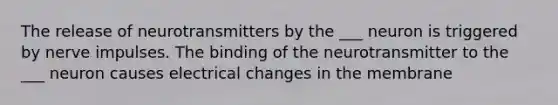 The release of neurotransmitters by the ___ neuron is triggered by nerve impulses. The binding of the neurotransmitter to the ___ neuron causes electrical changes in the membrane