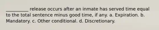 __________ release occurs after an inmate has served time equal to the total sentence minus good time, if any. a. Expiration. b. Mandatory. c. Other conditional. d. Discretionary.