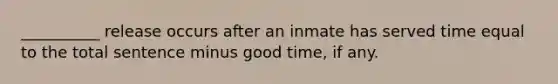 __________ release occurs after an inmate has served time equal to the total sentence minus good time, if any.