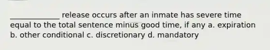 _____________ release occurs after an inmate has severe time equal to the total sentence minus good time, if any a. expiration b. other conditional c. discretionary d. mandatory