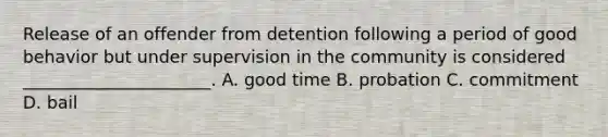 Release of an offender from detention following a period of good behavior but under supervision in the community is considered ______________________. A. good time B. probation C. commitment D. bail