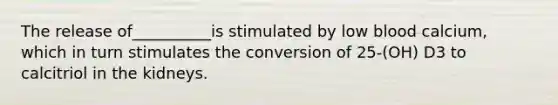 The release of__________is stimulated by low blood calcium, which in turn stimulates the conversion of 25-(OH) D3 to calcitriol in the kidneys.