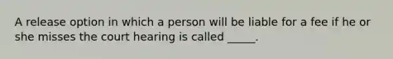 A release option in which a person will be liable for a fee if he or she misses the court hearing is called _____.