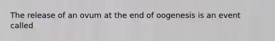 The release of an ovum at the end of oogenesis is an event called