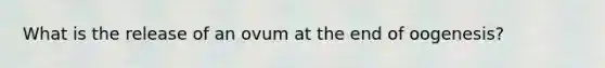 What is the release of an ovum at the end of oogenesis?