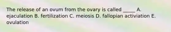 The release of an ovum from the ovary is called _____ A. ejaculation B. fertilization C. meiosis D. fallopian activiation E. ovulation