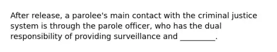 After release, a parolee's main contact with the criminal justice system is through the parole officer, who has the dual responsibility of providing surveillance and _________.