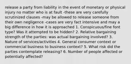 release a party from liability in the event of monetary or physical injury no matter who is at fault -these are very carefully scrutinized clauses -may be allowed to release someone from their own negligence -cases are very fact intensive and may a big difference in how it is approached 1. Conspicuous/fine font type? Was it attempted to be hidden? 2. Relative bargaining strength of the parties: was actual bargaining involved? 3. Nature of services/activities 4. General consumer context or commercial business to business context? 5. What risk did the parties contemplate releasing? 6. Number of people affected or potentially affected?