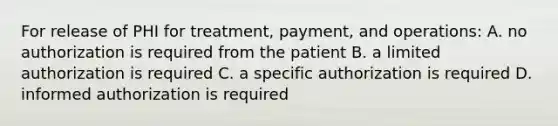 For release of PHI for treatment, payment, and operations: A. no authorization is required from the patient B. a limited authorization is required C. a specific authorization is required D. informed authorization is required