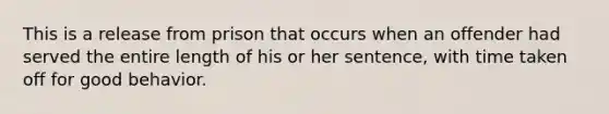 This is a release from prison that occurs when an offender had served the entire length of his or her sentence, with time taken off for good behavior.