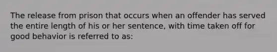 The release from prison that occurs when an offender has served the entire length of his or her sentence, with time taken off for good behavior is referred to as:​