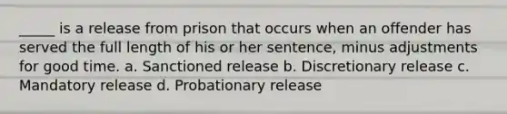 _____ is a release from prison that occurs when an offender has served the full length of his or her sentence, minus adjustments for good time. a. Sanctioned release b. Discretionary release c. Mandatory release d. Probationary release