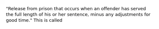 "Release from prison that occurs when an offender has served the full length of his or her sentence, minus any adjustments for good time." This is called