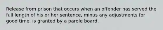 Release from prison that occurs when an offender has served the full length of his or her sentence, minus any adjustments for good time, is granted by a parole board.