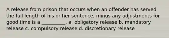 A release from prison that occurs when an offender has served the full length of his or her sentence, minus any adjustments for good time is a __________. a. obligatory release b. mandatory release c. compulsory release d. discretionary release